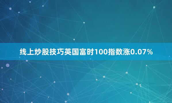 线上炒股技巧英国富时100指数涨0.07%