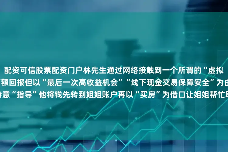 配资可信股票配资门户林先生通过网络接触到一个所谓的“虚拟货币投资”平台对方声称有高额回报但以“最后一次高收益机会”“线下现金交易保障安全”为由哄骗林先生筹集76万元并特意“指导”他将钱先转到姐姐账户再以“买房”为借口让姐姐帮忙取现“对方说这样的操作最安全让我别跟姐姐说太多就说买房急用”林先生说道真相大白的瞬间所有人都倒吸一口凉气民警立即行动陪同林先生在其车辆后备箱中找到了那个装有76万元现金的沉甸