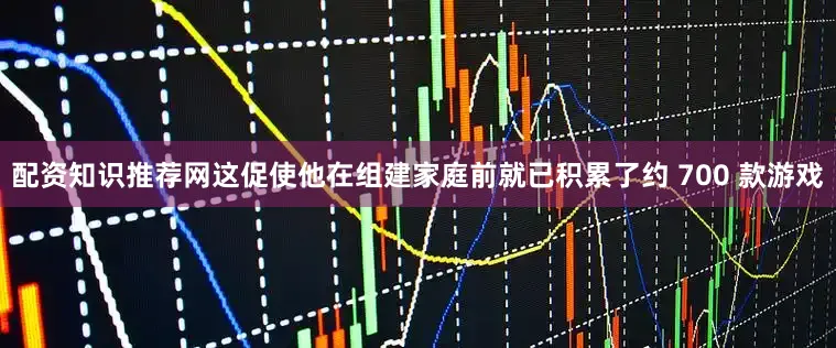 配资知识推荐网这促使他在组建家庭前就已积累了约 700 款游戏