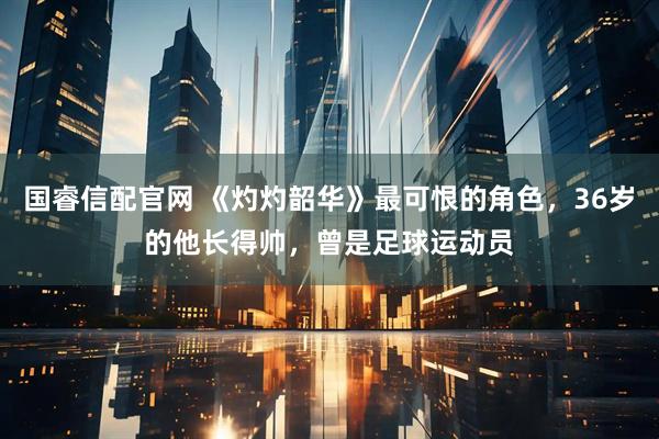 国睿信配官网 《灼灼韶华》最可恨的角色，36岁的他长得帅，曾是足球运动员