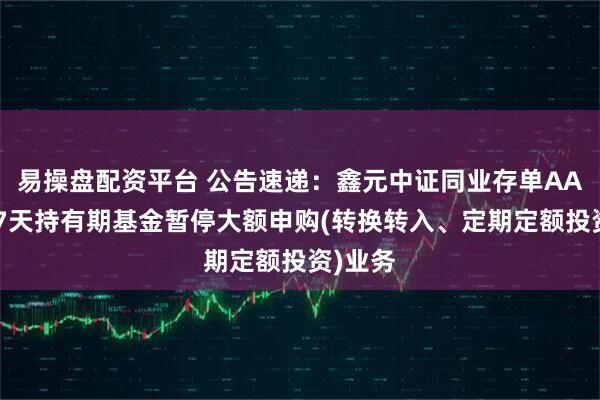 易操盘配资平台 公告速递：鑫元中证同业存单AAA指数7天持有期基金暂停大额申购(转换转入、定期定额投资)业务