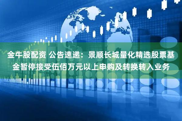 金牛股配资 公告速递：景顺长城量化精选股票基金暂停接受伍佰万元以上申购及转换转入业务
