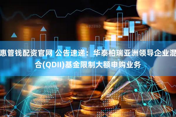 惠管钱配资官网 公告速递：华泰柏瑞亚洲领导企业混合(QDII)基金限制大额申购业务