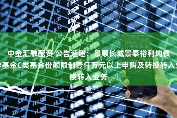 中金汇融配资 公告速递：景顺长城景泰裕利纯债债券基金C类基金份额限制壹仟万元以上申购及转换转入业务