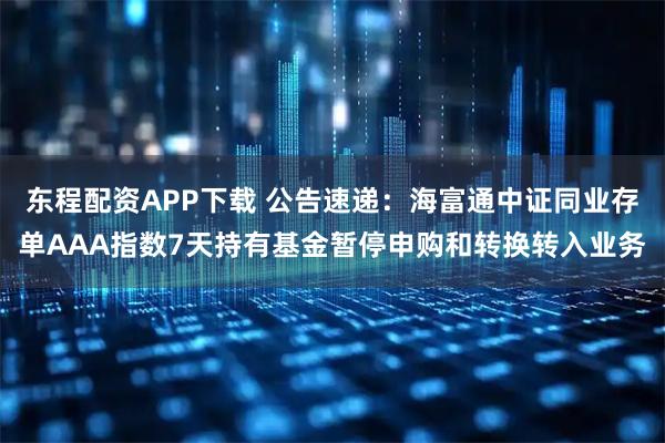 东程配资APP下载 公告速递：海富通中证同业存单AAA指数7天持有基金暂停申购和转换转入业务