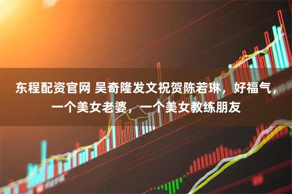 东程配资官网 吴奇隆发文祝贺陈若琳，好福气，一个美女老婆，一个美女教练朋友