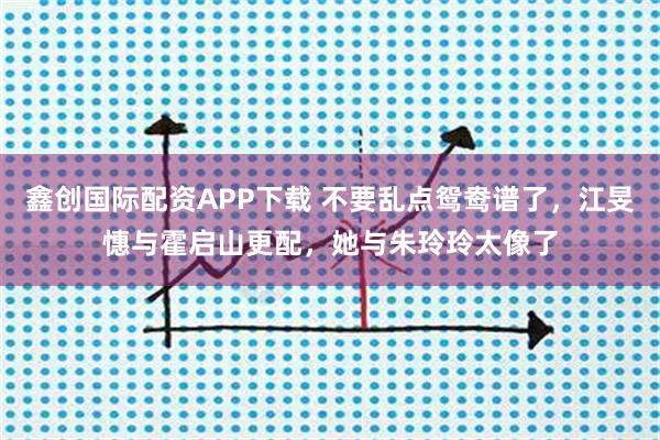 鑫创国际配资APP下载 不要乱点鸳鸯谱了，江旻憓与霍启山更配，她与朱玲玲太像了