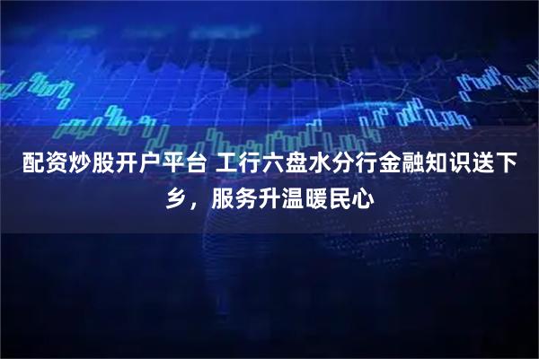 配资炒股开户平台 工行六盘水分行金融知识送下乡，服务升温暖民心