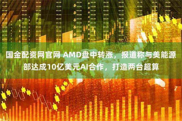 国金配资网官网 AMD盘中转涨，报道称与美能源部达成10亿美元AI合作，打造两台超算