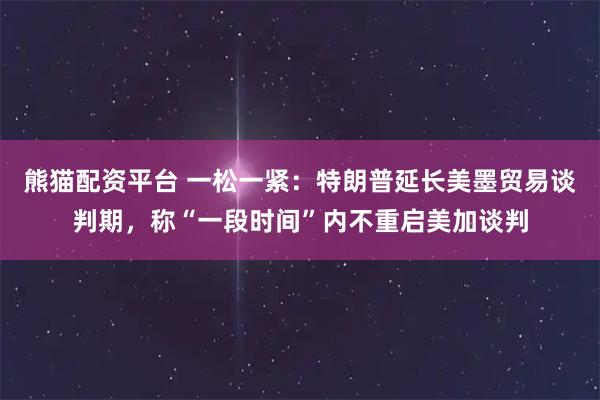 熊猫配资平台 一松一紧：特朗普延长美墨贸易谈判期，称“一段时间”内不重启美加谈判