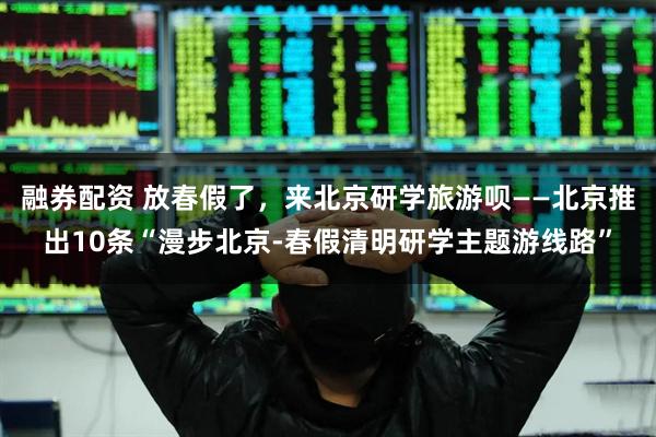 融券配资 放春假了，来北京研学旅游呗——北京推出10条“漫步北京-春假清明研学主题游线路”