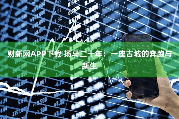 财新网APP下载 扬马二十年：一座古城的奔跑与新生