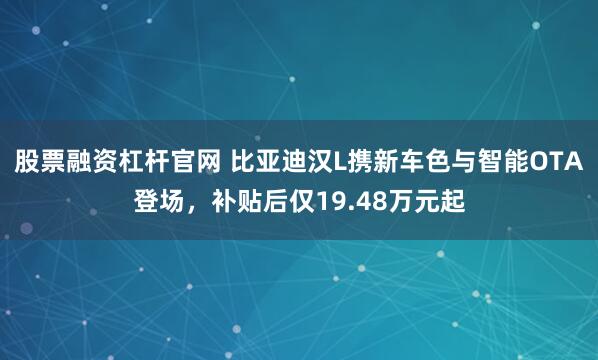 股票融资杠杆官网 比亚迪汉L携新车色与智能OTA登场，补贴后仅19.48万元起