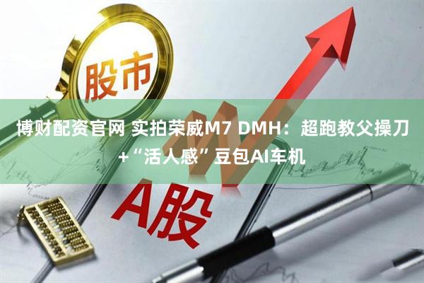 博财配资官网 实拍荣威M7 DMH：超跑教父操刀+“活人感”豆包AI车机