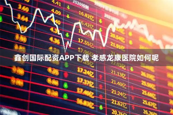 鑫创国际配资APP下载 孝感龙康医院如何呢