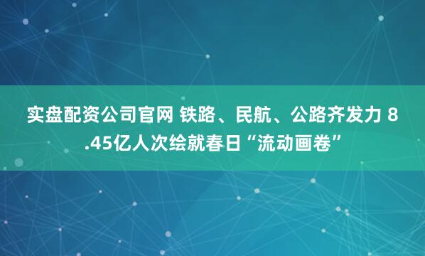 实盘配资公司官网 铁路、民航、公路齐发力 8.45亿人次绘就春日“流动画卷”