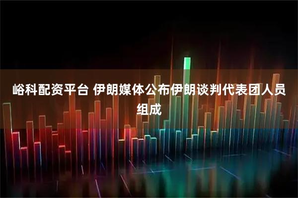 峪科配资平台 伊朗媒体公布伊朗谈判代表团人员组成
