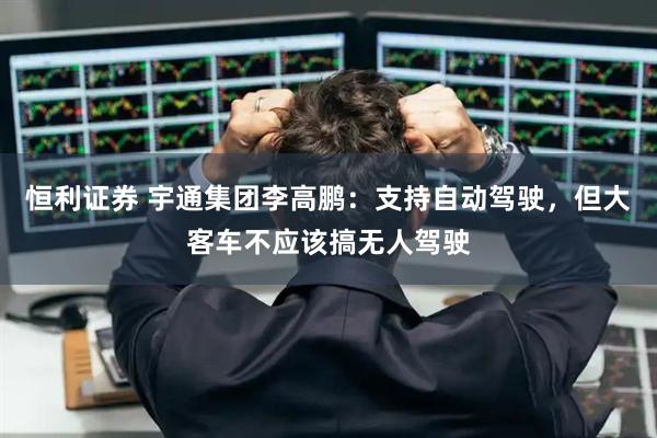 恒利证券 宇通集团李高鹏:支持自动驾驶,但大客车不应该搞无人驾驶