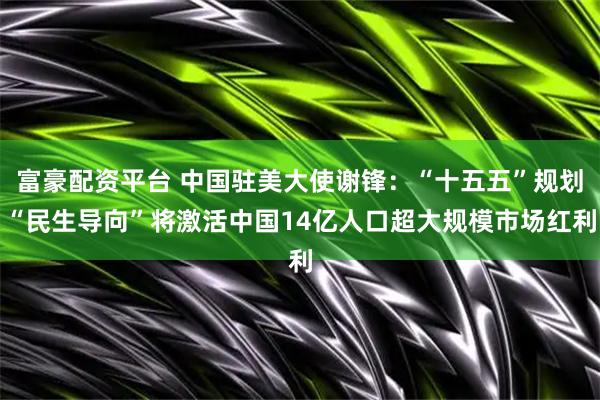 富豪配资平台 中国驻美大使谢锋：“十五五”规划“民生导向”将激活中国14亿人口超大规模市场红利