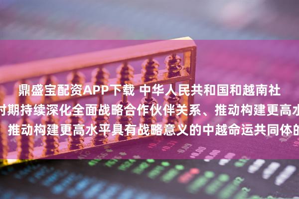 鼎盛宝配资APP下载 中华人民共和国和越南社会主义共和国关于在新时期持续深化全面战略合作伙伴关系、推动构建更高水平具有战略意义的中越命运共同体的联合声明