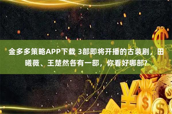 金多多策略APP下载 3部即将开播的古装剧，田曦薇、王楚然各有一部，你看好哪部?