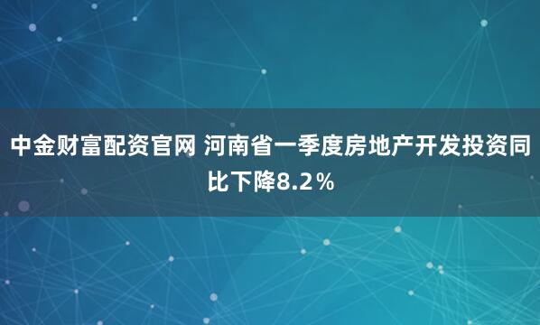 中金财富配资官网 河南省一季度房地产开发投资同比下降8.2％