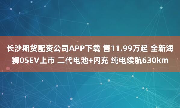 长沙期货配资公司APP下载 售11.99万起 全新海狮05EV上市 二代电池+闪充 纯电续航630km