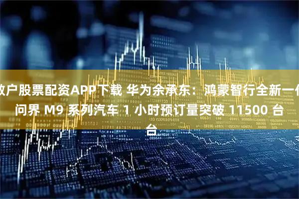 散户股票配资APP下载 华为余承东：鸿蒙智行全新一代问界 M9 系列汽车 1 小时预订量突破 11500 台