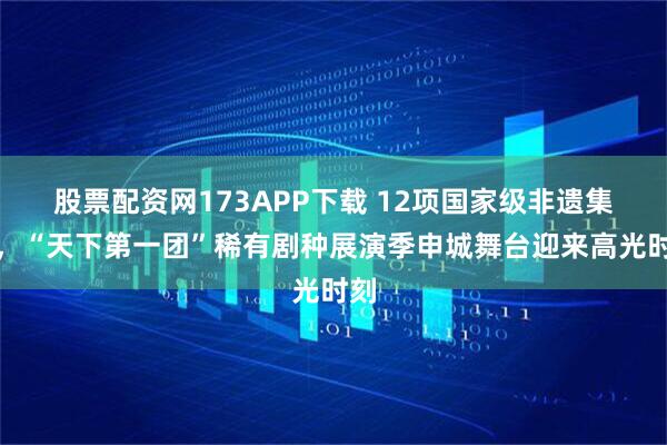 股票配资网173APP下载 12项国家级非遗集结，“天下第一团”稀有剧种展演季申城舞台迎来高光时刻