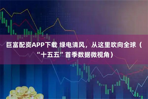 巨富配资APP下载 绿电清风，从这里吹向全球（“十五五”首季数据微视角）