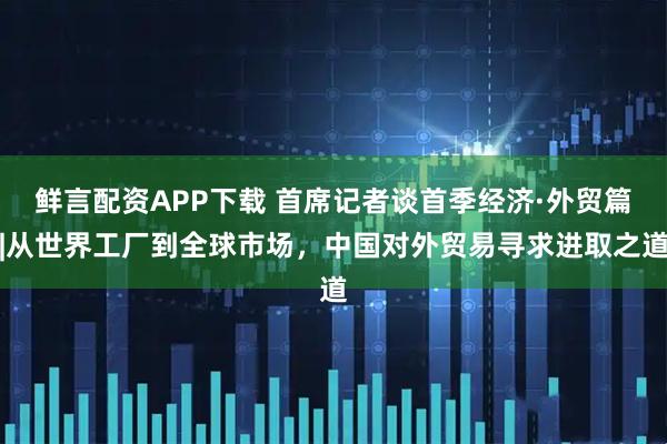 鲜言配资APP下载 首席记者谈首季经济·外贸篇|从世界工厂到全球市场，中国对外贸易寻求进取之道