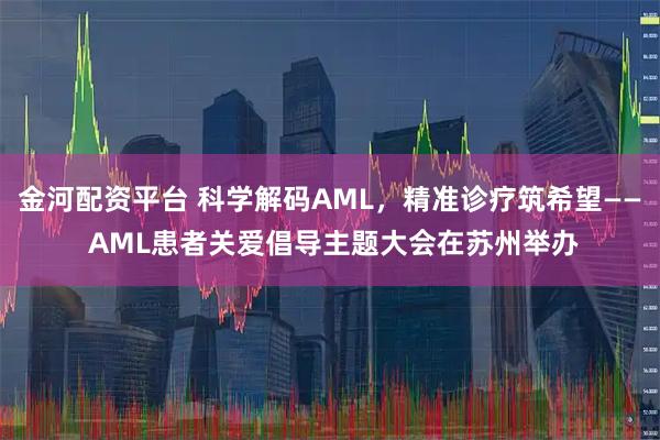 金河配资平台 科学解码AML，精准诊疗筑希望—— AML患者关爱倡导主题大会在苏州举办