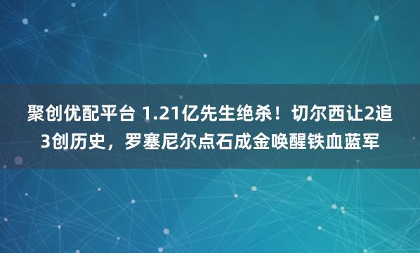 聚创优配平台 1.21亿先生绝杀！切尔西让2追3创历史，罗塞尼尔点石成金唤醒铁血蓝军