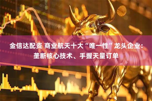 金信达配资 商业航天十大“唯一性”龙头企业：垄断核心技术、手握天量订单