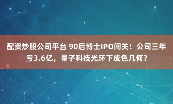 配资炒股公司平台 90后博士IPO闯关！公司三年亏3.6亿，量子科技光环下成色几何？